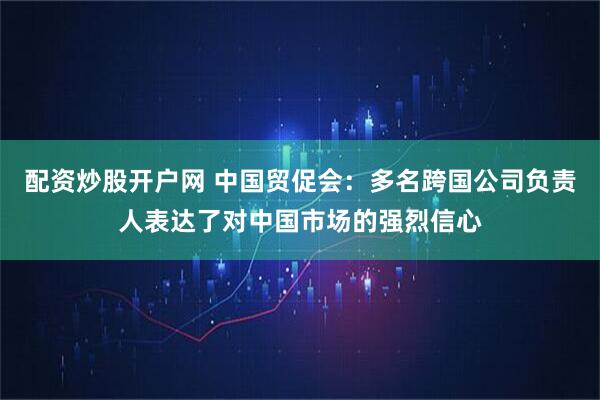 配资炒股开户网 中国贸促会：多名跨国公司负责人表达了对中国市场的强烈信心