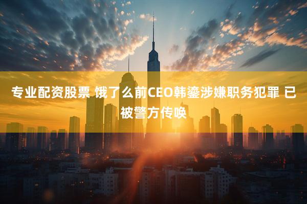 专业配资股票 饿了么前CEO韩鎏涉嫌职务犯罪 已被警方传唤