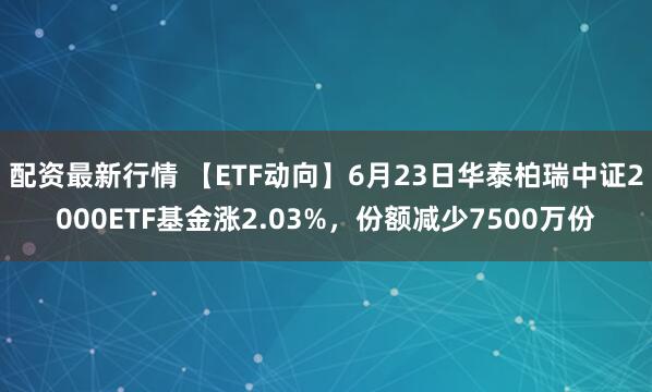 配资最新行情 【ETF动向】6月23日华泰柏瑞中证2000ETF基金涨2.03%，份额减少7500万份