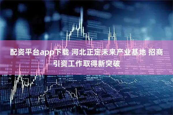 配资平台app下载 河北正定未来产业基地 招商引资工作取得新突破