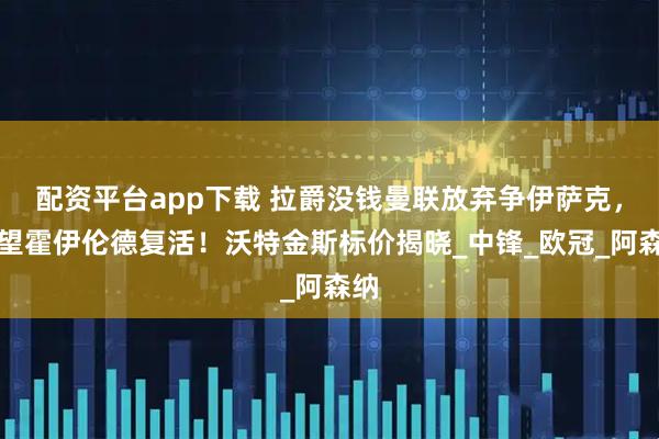 配资平台app下载 拉爵没钱曼联放弃争伊萨克，寄望霍伊伦德复活！沃特金斯标价揭晓_中锋_欧冠_阿森纳