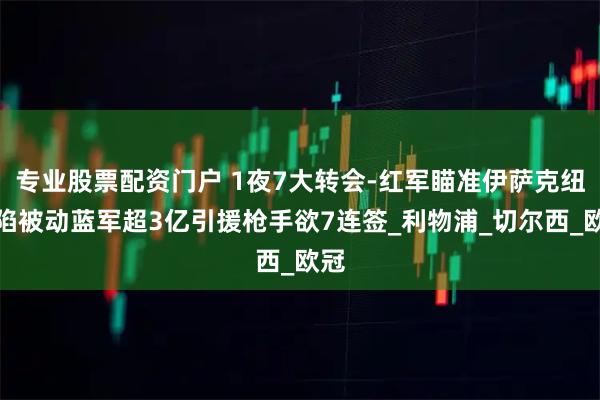 专业股票配资门户 1夜7大转会-红军瞄准伊萨克纽卡陷被动蓝军超3亿引援枪手欲7连签_利物浦_切尔西_欧冠