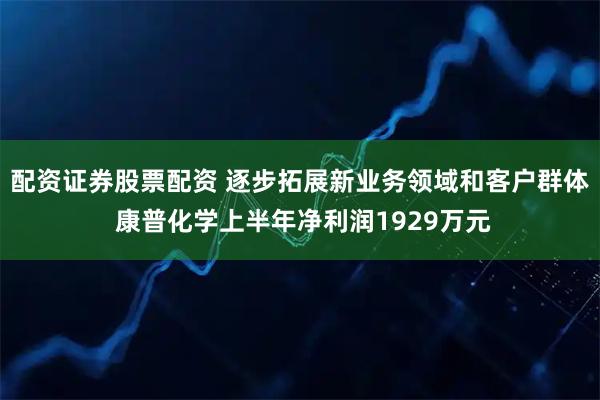 配资证券股票配资 逐步拓展新业务领域和客户群体 康普化学上半年净利润1929万元