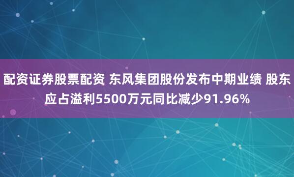 配资证券股票配资 东风集团股份发布中期业绩 股东应占溢利5500万元同比减少91.96%