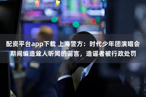 配资平台app下载 上海警方：时代少年团演唱会期间编造耸人听闻的谣言，造谣者被行政处罚