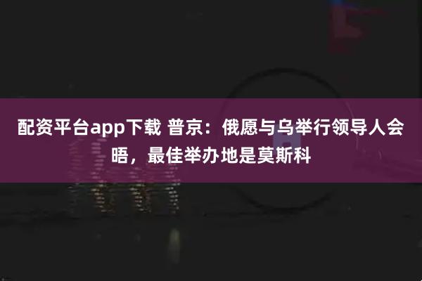 配资平台app下载 普京：俄愿与乌举行领导人会晤，最佳举办地是莫斯科