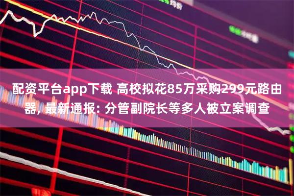 配资平台app下载 高校拟花85万采购299元路由器, 最新通报: 分管副院长等多人被立案调查