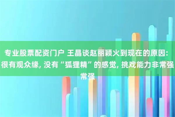专业股票配资门户 王晶谈赵丽颖火到现在的原因: 很有观众缘, 没有“狐狸精”的感觉, 挑戏能力非常强