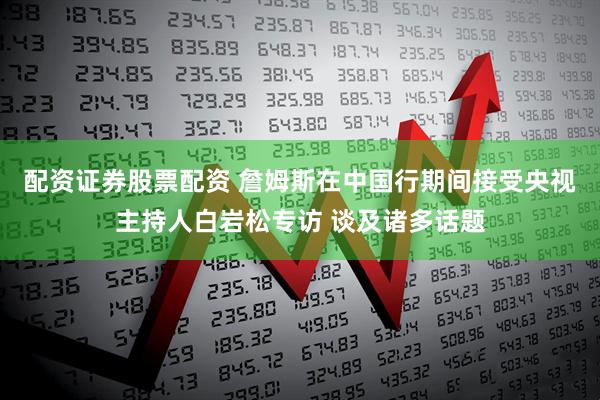 配资证券股票配资 詹姆斯在中国行期间接受央视主持人白岩松专访 谈及诸多话题