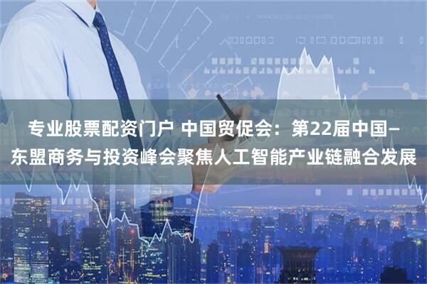 专业股票配资门户 中国贸促会：第22届中国—东盟商务与投资峰会聚焦人工智能产业链融合发展