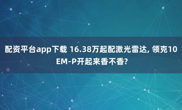 配资平台app下载 16.38万起配激光雷达, 领克10 EM-P开起来香不香?