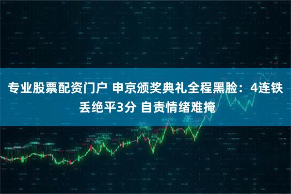 专业股票配资门户 申京颁奖典礼全程黑脸：4连铁 丢绝平3分 自责情绪难掩