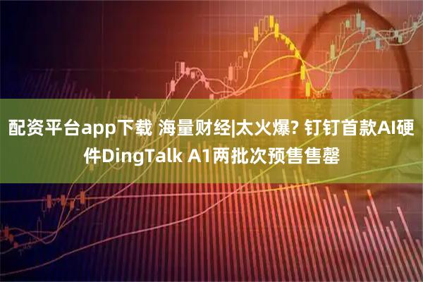 配资平台app下载 海量财经|太火爆? 钉钉首款AI硬件DingTalk A1两批次预售售罄