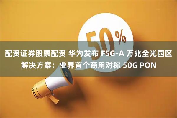 配资证券股票配资 华为发布 F5G-A 万兆全光园区解决方案：业界首个商用对称 50G PON