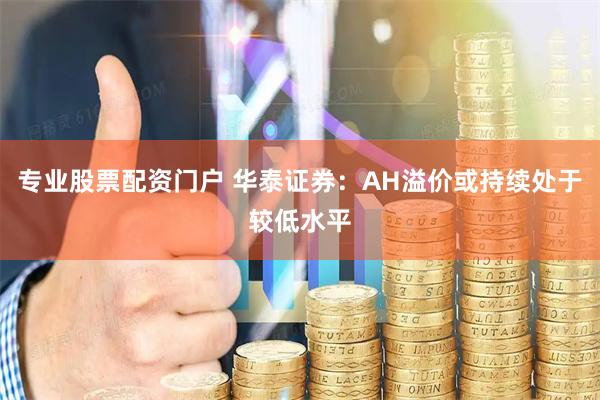 专业股票配资门户 华泰证券：AH溢价或持续处于较低水平