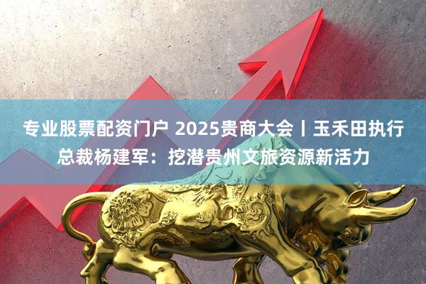 专业股票配资门户 2025贵商大会丨玉禾田执行总裁杨建军：挖潜贵州文旅资源新活力