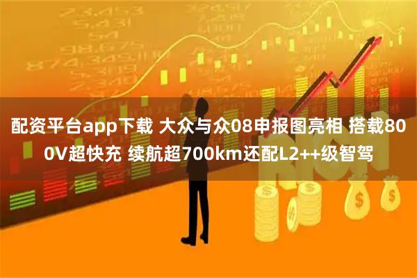 配资平台app下载 大众与众08申报图亮相 搭载800V超快充 续航超700km还配L2++级智驾