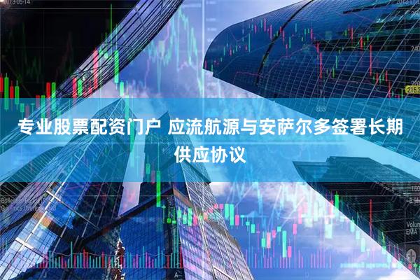 专业股票配资门户 应流航源与安萨尔多签署长期供应协议