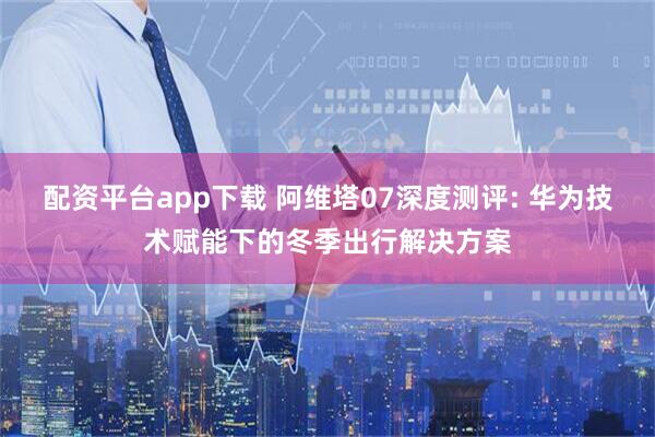 配资平台app下载 阿维塔07深度测评: 华为技术赋能下的冬季出行解决方案